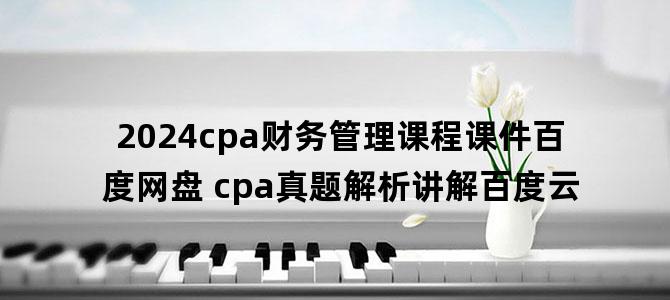 '2024cpa财务管理课程课件百度网盘 cpa真题解析讲解百度云'